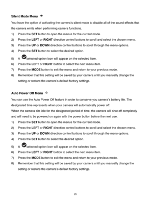 Page 26 25 
Silent Mode Menu  
You have the option of activating the camera‟s silent mode to disable all of the sound effects that 
the camera emits when performing camera functions. 
1) Press the SET button to open the menus for the current mode. 
2) Press the LEFT or RIGHT direction control buttons to scroll and select the chosen menu. 
3) Press the UP or DOWN direction control buttons to scroll through the menu options.  
4) Press the SET button to select the desired option. 
5) A selected option icon will...