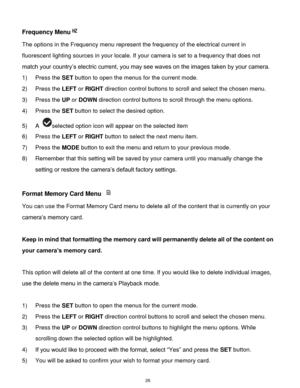 Page 27 26 
Frequency Menu 
The options in the Frequency menu represent the frequency of the electrical current in 
fluorescent lighting sources in your locale. If your camera is set to a frequency that does not 
match your country‟s electric current, you may see waves on the images taken by your camera. 
1) Press the SET button to open the menus for the current mode. 
2) Press the LEFT or RIGHT direction control buttons to scroll and select the chosen menu. 
3) Press the UP or DOWN direction control buttons to...