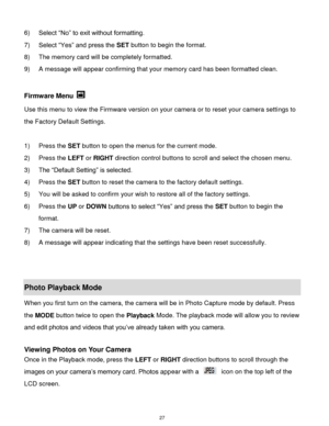 Page 28 27 
6) Select “No” to exit without formatting. 
7) Select “Yes” and press the SET button to begin the format. 
8) The memory card will be completely formatted. 
9) A message will appear confirming that your memory card has been formatted clean. 
 
Firmware Menu  
Use this menu to view the Firmware version on your camera or to reset your camera settings to 
the Factory Default Settings. 
 
1) Press the SET button to open the menus for the current mode. 
2) Press the LEFT or RIGHT direction control...