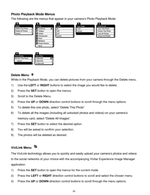 Page 30 29 
Photo Playback Mode Menus 
The following are the menus that appear in your camera‟s Photo Playback Mode: 
  
 
Delete Menu  
While in the Playback Mode, you can delete pictures from your camera through the Delete menu. 
1) Use the LEFT or RIGHT buttons to select the image you would like to delete. 
2) Press the SET button to open the menus. 
3) Scroll to the Delete Menu. 
4) Press the UP or DOWN direction control buttons to scroll through the menu options.  
5) To delete this one photo, select...