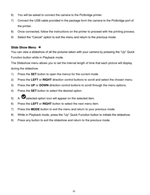 Page 33 32 
6) You will be asked to connect the camera to the Pictbridge printer. 
7) Connect the USB cable provided in the package form the camera to the Pictbridge port of 
the printer. 
8) Once connected, follow the instructions on the printer to proceed with the printing process. 
9) Select the “Cancel” option to exit the menu and return to the previous mode. 
 
Slide Show Menu  
You can view a slideshow of all the pictures taken with your camera by pressing the “Up” Quick 
Function button while in Playback...