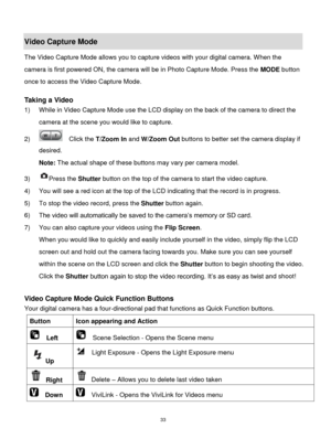 Page 34 33 
Video Capture Mode 
The Video Capture Mode allows you to capture videos with your digital camera. When the 
camera is first powered ON, the camera will be in Photo Capture Mode. Press the MODE button 
once to access the Video Capture Mode. 
 
Taking a Video 
1) While in Video Capture Mode use the LCD display on the back of the camera to direct the 
camera at the scene you would like to capture. 
2)   Click the T/Zoom In and W/Zoom Out buttons to better set the camera display if 
desired. 
Note: The...
