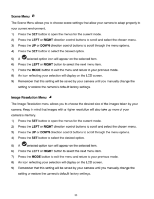 Page 36 35 
Scene Menu  
The Scene Menu allows you to choose scene settings that allow your camera to adapt properly to 
your current environment.  
1) Press the SET button to open the menus for the current mode. 
2) Press the LEFT or RIGHT direction control buttons to scroll and select the chosen menu. 
3) Press the UP or DOWN direction control buttons to scroll through the menu options.  
4) Press the SET button to select the desired option. 
5) A selected option icon will appear on the selected item. 
6)...