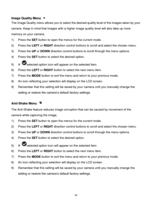 Page 37 36 
 
Image Quality Menu  
The Image Quality menu allows you to select the desired quality level of the images taken by your 
camera. Keep in mind that images with a higher image quality level will also take up more 
memory on your camera. 
1) Press the SET button to open the menus for the current mode. 
2) Press the LEFT or RIGHT direction control buttons to scroll and select the chosen menu. 
3) Press the UP or DOWN direction control buttons to scroll through the menu options.  
4) Press the SET...