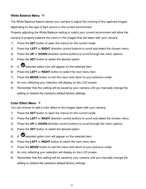 Page 38 37 
White Balance Menu  
The White Balance feature allows your camera to adjust the coloring of the captured images 
depending on the type of light source in the current environment.  
Properly adjusting the White Balance setting to match your current environment will allow the 
camera to properly balance the colors in the images that are taken with your camera. 
1) Press the SET button to open the menus for the current mode. 
2) Press the LEFT or RIGHT direction control buttons to scroll and select the...