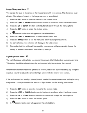 Page 39 38 
Image Sharpness Menu  
You can set the level of sharpness in the images taken with your camera. The sharpness level 
dictates if the edges of objects in the image are more or less distinct. 
1) Press the SET button to open the menus for the current mode. 
2) Press the LEFT or RIGHT direction control buttons to scroll and select the chosen menu. 
3) Press the UP or DOWN direction control buttons to scroll through the menu options.  
4) Press the SET button to select the desired option. 
5) A selected...