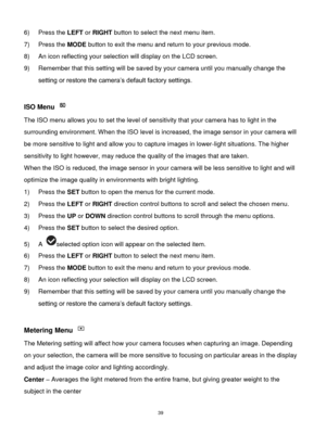 Page 40 39 
6) Press the LEFT or RIGHT button to select the next menu item.    
7) Press the MODE button to exit the menu and return to your previous mode. 
8) An icon reflecting your selection will display on the LCD screen. 
9) Remember that this setting will be saved by your camera until you manually change the 
setting or restore the camera‟s default factory settings. 
 
ISO Menu  
The ISO menu allows you to set the level of sensitivity that your camera has to light in the 
surrounding environment. When the...