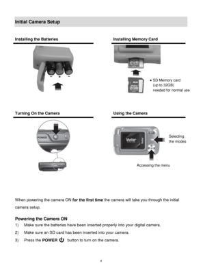 Page 5 4 
Initial Camera Setup 
 
 
 
When powering the camera ON for the first time the camera will take you through the initial 
camera setup.  
 
Powering the Camera ON 
1) Make sure the batteries have been inserted properly into your digital camera.  
2) Make sure an SD card has been inserted into your camera. 
3) Press the POWER         button to turn on the camera. 
Installing the Batteries  Installing Memory Card 
 
 
  
 
Turning On the Camera  Using the Camera 
 
 
  
 
 
 
 SD Memory card  
(up to...