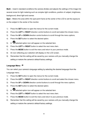 Page 41 40 
Multi – Used in standard conditions the camera divides and adjusts the settings of the image into 
several zones for light metering such as complex light conditions, position of subject, brightness, 
background, direct light and scenes 
Spot – Meters the area within the spot point frame at the center of the LCD to set the exposure 
on the subject in the center of the monitor. 
 
1) Press the SET button to open the menus for the current mode. 
2) Press the LEFT or RIGHT direction control buttons to...