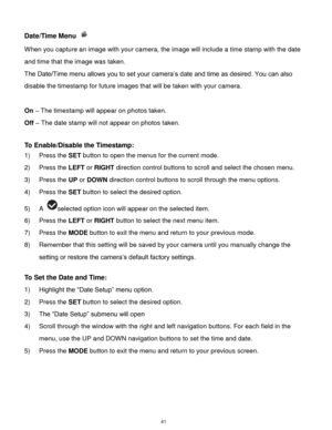 Page 42 41 
Date/Time Menu  
When you capture an image with your camera, the image will include a time stamp with the date 
and time that the image was taken. 
The Date/Time menu allows you to set your camera‟s date and time as desired. You can also 
disable the timestamp for future images that will be taken with your camera. 
 
On – The timestamp will appear on photos taken. 
Off – The date stamp will not appear on photos taken. 
 
To Enable/Disable the Timestamp:  
1) Press the SET button to open the menus...