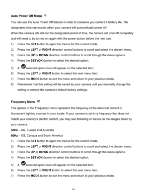 Page 43 42 
Auto Power Off Menu  
You can use the Auto Power Off feature in order to conserve you camera‟s battery life. The 
designated time represents when your camera will automatically power off.  
When the camera sits idle for the designated period of time, the camera will shut off completely 
and will need to be turned on again with the power button before the next use. 
1) Press the SET button to open the menus for the current mode. 
2) Press the LEFT or RIGHT direction control buttons to scroll and...