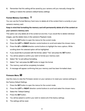 Page 44 43 
8) Remember that this setting will be saved by your camera until you manually change the 
setting or restore the camera‟s default factory settings. 
 
Format Memory Card Menu  
You can use the Format Memory Card menu to delete all of the content that is currently on your 
camera‟s memory card. 
Keep in mind that formatting the memory card will permanently delete all of the content on 
your camera’s memory card.  
This option can only delete all of the content at one time. If you would like to delete...