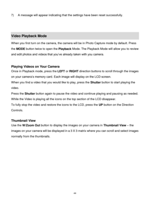 Page 45 44 
7) A message will appear indicating that the settings have been reset successfully. 
 
 
Video Playback Mode 
When you first turn on the camera, the camera will be in Photo Capture mode by default. Press 
the MODE button twice to open the Playback Mode. The Playback Mode will allow you to review 
and edit photos and videos that you‟ve already taken with you camera. 
 
 
Playing Videos on Your Camera 
Once in Playback mode, press the LEFT or RIGHT direction buttons to scroll through the images 
on...