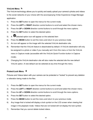 Page 47 46 
ViviLink Menu  
The ViviLink technology allows you to quickly and easily upload your camera‟s photos and videos 
to the social networks of your choice with the accompanying Vivitar Experience Image Manager 
application.  
1) Press the SET button to open the menus for the current mode. 
2) Press the LEFT or RIGHT direction control buttons to scroll and select the chosen menu. 
3) Press the UP or DOWN direction control buttons to scroll through the menu options.  
4) Press the SET button to select the...
