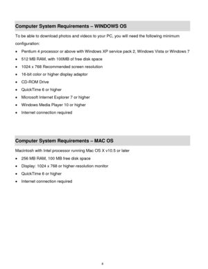 Page 9 8 
Computer System Requirements – WINDOWS OS  
To be able to download photos and videos to your PC, you will need the following minimum 
configuration:  
 Pentium 4 processor or above with Windows XP service pack 2, Windows Vista or Windows 7 
 512 MB RAM, with 100MB of free disk space  
 1024 x 768 Recommended screen resolution  
 16-bit color or higher display adaptor  
 CD-ROM Drive  
 QuickTime 6 or higher  
 Microsoft Internet Explorer 7 or higher  
 Windows Media Player 10 or higher  
...