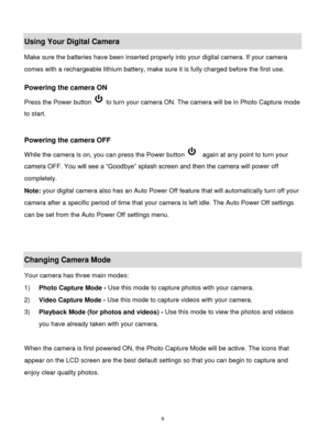 Page 10 9 
Using Your Digital Camera 
Make sure the batteries have been inserted properly into your digital camera. If your camera 
comes with a rechargeable lithium battery, make sure it is fully charged before the first use.  
 
Powering the camera ON 
Press the Power button  to turn your camera ON. The camera will be in Photo Capture mode 
to start. 
 
 
Powering the camera OFF 
While the camera is on, you can press the Power button   again at any point to turn your 
camera OFF. You will see a “Goodbye”...