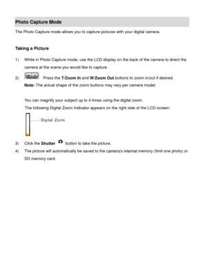 Page 15Downloaded from www.Manualslib.com manuals search engine  14 
Photo Capture Mode 
The Photo Capture mode allows you to capture pictures with your digital camera. 
 
 
Taking a Picture 
 
1) While in Photo Capture mode, use the LCD display on the back of the camera to direct the 
camera at the scene you would like to capture. 
2)   Press the T/Zoom In and W/Zoom Out buttons to zoom in/out if desired. 
Note: The actual shape of the zoom buttons may vary per camera model. 
 
You can magnify your subject up...
