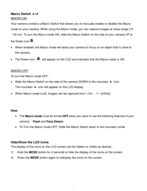 Page 18Downloaded from www.Manualslib.com manuals search engine  17 
Macro Switch / 
MACRO ON:  
Your camera contains a Macro Switch that allows you to manually enable or disable the Macro 
mode on your camera. While using the Macro mode, you can capture images at close range (15 
~ 30 cm). To turn the Macro mode ON, slide the Macro Switch on the side of your camera UP to 
the flower icon.  
 When enabled, the Macro mode will allow your camera to focus on an object that is close to 
the camera.  
 The flower...