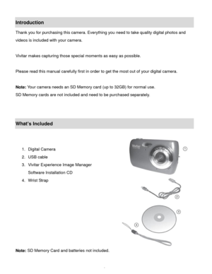 Page 3Downloaded from www.Manualslib.com manuals search engine  2 
Introduction 
Thank you for purchasing this camera. Everything you need to take quality digital photos and 
videos is included with your camera. 
 
Vivitar makes capturing those special moments as easy as possible. 
 
Please read this manual carefully first in order to get the most out of your digital camera. 
 
Note: Your camera needs an SD Memory card (up to 32GB) for normal use. 
SD Memory cards are not included and need to be purchased...