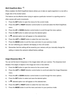 Page 24Downloaded from www.Manualslib.com manuals search engine  23 
Multi SnapShots Menu  
When enabled, the Multi SnapShots feature allows you to take six rapid snapshots in a row with a 
single click of the shutter button.  
This feature can be effective when trying to capture a particular moment in a sporting event or 
other scenes with quick movements. 
1) Press the SET button to open the menus for the current mode. 
2) Press the LEFT or RIGHT direction control button to scroll and select the Multi...