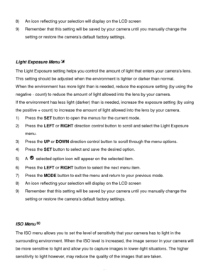 Page 25Downloaded from www.Manualslib.com manuals search engine  24 
8) An icon reflecting your selection will display on the LCD screen  
9) Remember that this setting will be saved by your camera until you manually change the 
setting or restore the camera’s default factory settings. 
 
 
Light Exposure Menu 
The Light Exposure setting helps you control the amount of light that enters your camera’s lens. 
This setting should be adjusted when the environment is lighter or darker than normal.  
When the...