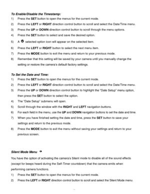 Page 28Downloaded from www.Manualslib.com manuals search engine  27 
To Enable/Disable the Timestamp:  
1) Press the SET button to open the menus for the current mode. 
2) Press the LEFT or RIGHT direction control button to scroll and select the Date/Time menu. 
3) Press the UP or DOWN direction control button to scroll through the menu options.  
4) Press the SET button to select and save the desired option. 
5) A  selected option icon will appear on the selected item.  
6) Press the LEFT or RIGHT button to...