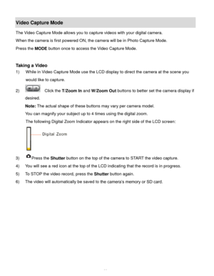 Page 39Downloaded from www.Manualslib.com manuals search engine  38 
Video Capture Mode 
The Video Capture Mode allows you to capture videos with your digital camera.  
When the camera is first powered ON, the camera will be in Photo Capture Mode.  
Press the MODE button once to access the Video Capture Mode. 
 
 
Taking a Video 
1) While in Video Capture Mode use the LCD display to direct the camera at the scene you 
would like to capture. 
2)   Click the T/Zoom In and W/Zoom Out buttons to better set the...