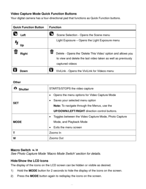 Page 40Downloaded from www.Manualslib.com manuals search engine  39 
Video Capture Mode Quick Function Buttons 
Your digital camera has a four-directional pad that functions as Quick Function buttons.  
 
Quick Function Button Function 
  Left   Scene Selection - Opens the Scene menu 
Up 
Light Exposure – Opens the Light Exposure menu 
 Right  Delete - Opens the ‘Delete This Video’ option and allows you 
to view and delete the last video taken as well as previously 
captured videos 
  Down   ViviLink - Opens...