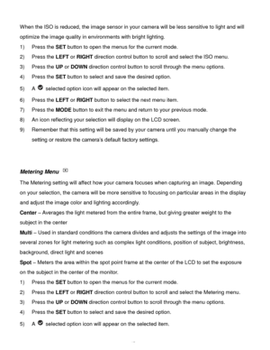 Page 46Downloaded from www.Manualslib.com manuals search engine  45 
When the ISO is reduced, the image sensor in your camera will be less sensitive to light and will 
optimize the image quality in environments with bright lighting. 
1) Press the SET button to open the menus for the current mode. 
2) Press the LEFT or RIGHT direction control button to scroll and select the ISO menu. 
3) Press the UP or DOWN direction control button to scroll through the menu options.  
4) Press the SET button to select and save...