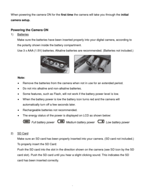 Page 6Downloaded from www.Manualslib.com manuals search engine  5 
When powering the camera ON for the first time the camera will take you through the initial 
camera setup.  
 
Powering the Camera ON 
1) Batteries 
Make sure the batteries have been inserted properly into your digital camera, according to 
the polarity shown inside the battery compartment. 
Use 3 x AAA (1.5V) batteries. Alkaline batteries are recommended. (Batteries not included.)  
    
Note: 
 Remove the batteries from the camera when not...