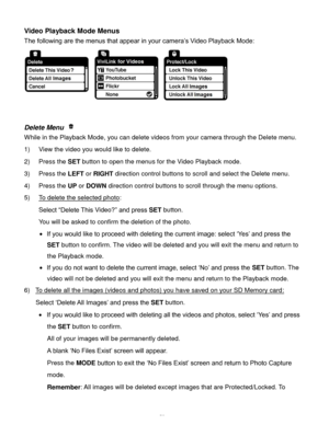 Page 54Downloaded from www.Manualslib.com manuals search engine  53 
Video Playback Mode Menus 
The following are the menus that appear in your camera’s Video Playback Mode: 
 
 
 
Delete Menu  
While in the Playback Mode, you can delete videos from your camera through the Delete menu. 
1) View the video you would like to delete. 
2) Press the SET button to open the menus for the Video Playback mode. 
3) Press the LEFT or RIGHT direction control buttons to scroll and select the Delete menu. 
4) Press the UP or...