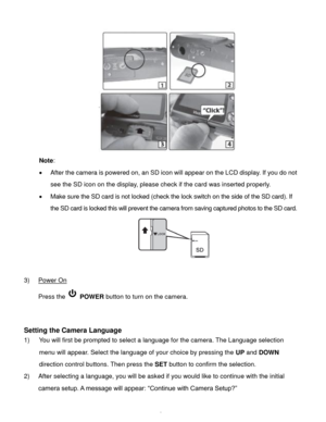 Page 7Downloaded from www.Manualslib.com manuals search engine  6 
 
Note:  
 After the camera is powered on, an SD icon will appear on the LCD display. If you do not 
see the SD icon on the display, please check if the card was inserted properly. 
 Make sure the SD card is not locked (check the lock switch on the side of the SD card). If 
the SD card is locked this will prevent the camera from saving captured photos to the SD card. 
 
 
3) Power On 
Press the  POWER button to turn on the camera....