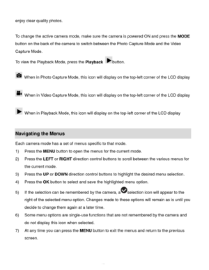 Page 11Downloaded from www.Manualslib.com manuals search engine  10 
enjoy clear quality photos. 
 
To change the active camera mode, make sure the camera is powered ON and press the MODE 
button on the back of the camera to switch between the Photo Capture Mode and the Video 
Capture Mode. 
To view the Playback Mode, press the Playback button. 
 
 When in Photo Capture Mode, this icon will display on the top-left corner of the LCD display  
 
 When in Video Capture Mode, this icon will display on the top-left...