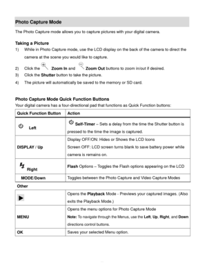 Page 12Downloaded from www.Manualslib.com manuals search engine  11 
Photo Capture Mode 
The Photo Capture mode allows you to capture pictures with your digital camera. 
 
Taking a Picture 
1) While in Photo Capture mode, use the LCD display on the back of the camera to direct the 
camera at the scene you would like to capture. 
2) Click the Zoom In and Zoom Out buttons to zoom in/out if desired. 
3) Click the Shutter button to take the picture.  
4) The picture will automatically be saved to the memory or SD...