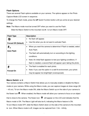 Page 13Downloaded from www.Manualslib.com manuals search engine  12 
 
Flash Options 
There are several Flash options available on your camera. The options appear on the Photo 
Capture Mode LCD screen in sequence.  
To change the Flash mode, press the UP Quick Function button until you arrive at your desired 
settings. 
Note: The Macro mode must be turned OFF when you want to use the Flash.  
Slide the Macro Switch to the mountain icon to turn Macro mode OFF. 
  
Flash Type Description 
  
Forced Off (Default)...