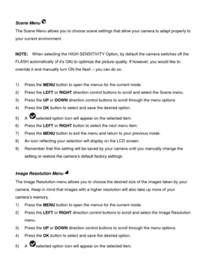 Page 15Downloaded from www.Manualslib.com manuals search engine  14 
Scene Menu 
The Scene Menu allows you to choose scene settings that allow your camera to adapt properly to 
your current environment. 
 
NOTE:  When selecting the HIGH SENSITIVITY Option, by default the camera switches off the 
FLASH automatically (if it‟s ON) to optimize the picture quality. If however, you would like to 
override it and manually turn ON the flash – you can do so. 
 
1) Press the MENU button to open the menus for the current...