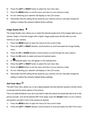 Page 16Downloaded from www.Manualslib.com manuals search engine  15 
6) Press the LEFT or RIGHT button to select the next menu item. 
7) Press the MENU button to exit the menu and return to your previous mode. 
8) An icon reflecting your selection will display on the LCD screen.  
9) Remember that this setting will be saved by your camera until you manually change the 
setting or restore the camera‟s default factory settings. 
 
Image Quality Menu  
The Image Quality menu allows you to select the desired...