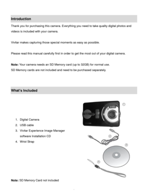 Page 3Downloaded from www.Manualslib.com manuals search engine  2 
Introduction 
Thank you for purchasing this camera. Everything you need to take quality digital photos and 
videos is included with your camera. 
 
Vivitar makes capturing those special moments as easy as possible. 
 
Please read this manual carefully first in order to get the most out of your digital camera. 
 
Note: Your camera needs an SD Memory card (up to 32GB) for normal use. 
SD Memory cards are not included and need to be purchased...