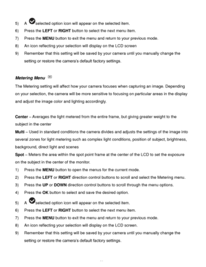 Page 21Downloaded from www.Manualslib.com manuals search engine  20 
5) A selected option icon will appear on the selected item.    
6) Press the LEFT or RIGHT button to select the next menu item. 
7) Press the MENU button to exit the menu and return to your previous mode. 
8) An icon reflecting your selection will display on the LCD screen  
9) Remember that this setting will be saved by your camera until you manually change the 
setting or restore the camera‟s default factory settings. 
 
Metering Menu  
The...
