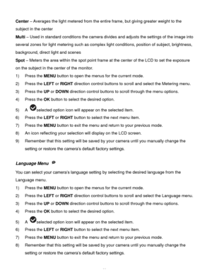 Page 39Downloaded from www.Manualslib.com manuals search engine  38 
Center – Averages the light metered from the entire frame, but giving greater weight to the 
subject in the center 
Multi – Used in standard conditions the camera divides and adjusts the settings of the image into 
several zones for light metering such as complex light conditions, position of subject, brightness, 
background, direct light and scenes 
Spot – Meters the area within the spot point frame at the center of the LCD to set the...