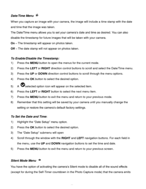 Page 40Downloaded from www.Manualslib.com manuals search engine  39 
Date/Time Menu  
When you capture an image with your camera, the image will include a time stamp with the date 
and time that the image was taken. 
The Date/Time menu allows you to set your camera‟s date and time as desired. You can also 
disable the timestamp for future images that will be taken with your camera. 
On – The timestamp will appear on photos taken. 
Off – The date stamp will not appear on photos taken. 
 
To Enable/Disable the...