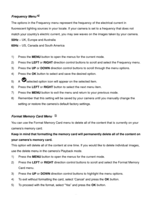 Page 42Downloaded from www.Manualslib.com manuals search engine  41 
Frequency Menu 
The options in the Frequency menu represent the frequency of the electrical current in 
fluorescent lighting sources in your locale. If your camera is set to a frequency that does not 
match your country‟s electric current, you may see waves on the images taken by your camera. 
50Hz – UK, Europe and Australia 
60Hz – US, Canada and South America 
 
1) Press the MENU button to open the menus for the current mode. 
2) Press the...