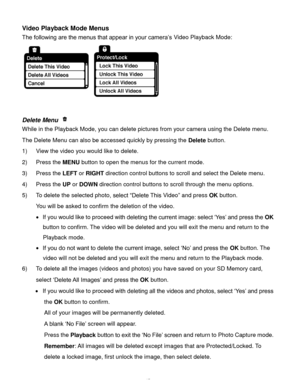 Page 46Downloaded from www.Manualslib.com manuals search engine  45 
Video Playback Mode Menus 
The following are the menus that appear in your camera‟s Video Playback Mode: 
 
 
 
Delete Menu  
While in the Playback Mode, you can delete pictures from your camera using the Delete menu. 
The Delete Menu can also be accessed quickly by pressing the Delete button. 
1) View the video you would like to delete. 
2) Press the MENU button to open the menus for the current mode. 
3) Press the LEFT or RIGHT direction...