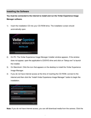 Page 48Downloaded from www.Manualslib.com manuals search engine  47 
Installing the Software 
You must be connected to the internet to install and run the Vivitar Experience Image 
Manager software. 
 
1) Insert the installation CD into your CD-ROM drive. The installation screen should 
automatically open.  
  
2) On PC: The Vivitar Experience Image Manager Installer window appears. If the window 
does not appear, open the application‟s CD/DVD drive and click on “Setup.exe” to launch 
the installer. 
3) On...