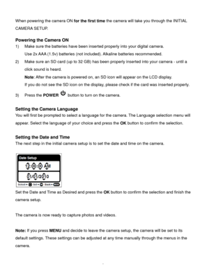 Page 6Downloaded from www.Manualslib.com manuals search engine  5 
When powering the camera ON for the first time the camera will take you through the INITIAL 
CAMERA SETUP.  
 
Powering the Camera ON 
1) Make sure the batteries have been inserted properly into your digital camera. 
Use 2x AAA (1.5v) batteries (not included). Alkaline batteries recommended. 
2) Make sure an SD card (up to 32 GB) has been properly inserted into your camera - until a 
click sound is heard. 
Note: After the camera is powered on,...
