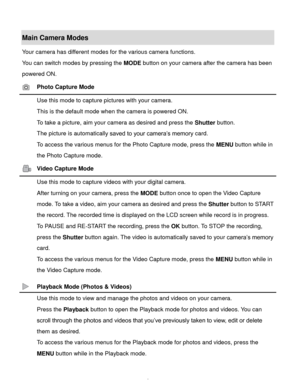 Page 7Downloaded from www.Manualslib.com manuals search engine  6 
Main Camera Modes 
Your camera has different modes for the various camera functions. 
You can switch modes by pressing the MODE button on your camera after the camera has been 
powered ON. 
 Photo Capture Mode 
 Use this mode to capture pictures with your camera. 
This is the default mode when the camera is powered ON. 
To take a picture, aim your camera as desired and press the Shutter button. 
The picture is automatically saved to your...