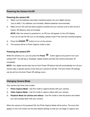 Page 10Downloaded from www.Manualslib.com manuals search engine  9 
Powering the Camera On/Off 
 
Powering the camera ON 
1) Make sure the batteries have been inserted properly into your digital camera. 
Use 2x AAA (1.5v) batteries (not included). Alkaline batteries recommended. 
2) Make sure an SD card has been properly inserted into your camera (until a click sound is 
heard). SD Memory card not included. 
NOTE: After the camera is powered on, an SD icon will appear on the LCD display.  
If you do not see the...