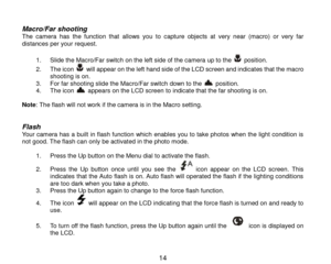 Page 15 14 
 
Macro/Far shooting  The  camera  has  the  function  that allows  you  to capture  objects at very  near (macro) or  very  far distances per your request.   
1. Slide the Macro/Far switch on the left side of the camera up to the  position. 
2. The icon  will appear on the left hand side of the LCD screen and indicates that the macro shooting is on. 3. For far shooting slide the Macro/Far switch down to the  position. 4. The icon  appears on the LCD screen to indicate that the far shooting is on....
