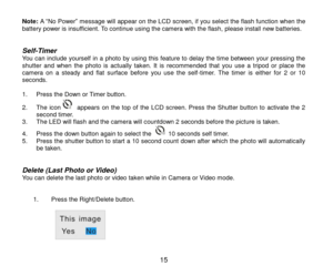 Page 16 15 
Note: A “No Power” message will appear on the LCD screen, if you select the flash function when the battery power is insufficient. To continue using the camera with the flash, please install new batteries.   
Self-Timer You can include yourself in a photo by using this feature to delay the time between your pressing the shutter  and  when  the  photo  is  actually  taken.  It  is recommended  that  you  use  a  tripod  or  place  the camera  on  a  steady  and  flat  surface  before  you  use  the...