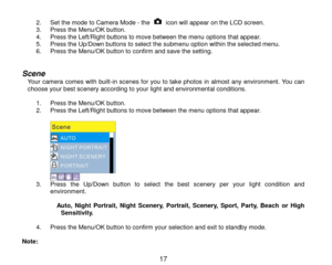 Page 18 17 
2. Set the mode to Camera Mode - the  icon will appear on the LCD screen. 3. Press the Menu/OK button.  4. Press the Left/Right buttons to move between the menu options that appear. 5. Press the Up/Down buttons to select the submenu option within the selected menu. 6. Press the Menu/OK button to confirm and save the setting.   
Scene Your camera comes with built-in scenes for you to take photos in almost any environment. You can choose your best scenery according to your light and environmental...